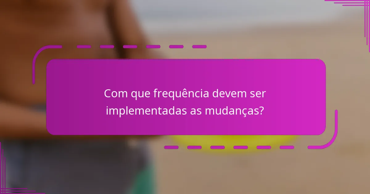 Com que frequência devem ser implementadas as mudanças?